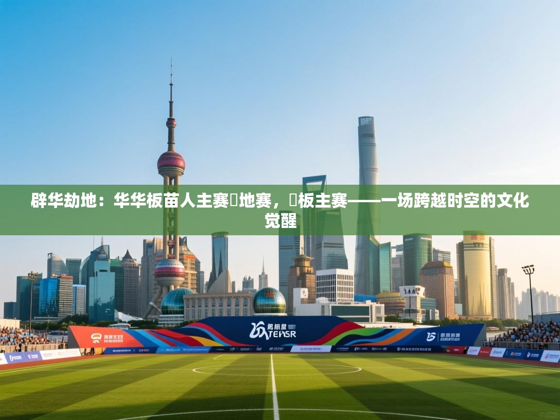 开云体育app下载安装免费-辟华劫地：华华板苗人主赛華地赛，華板主赛——一场跨越时空的文化觉醒  第3张