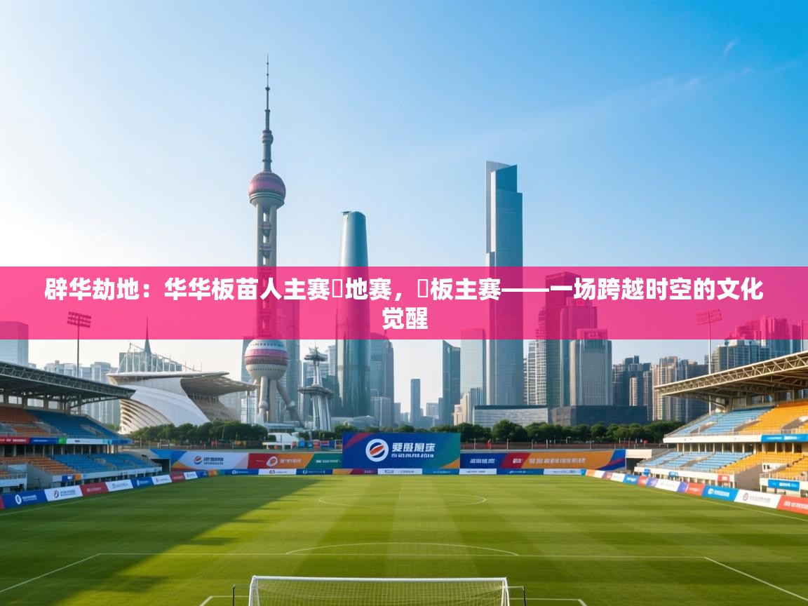 开云体育app下载安装免费-辟华劫地：华华板苗人主赛華地赛，華板主赛——一场跨越时空的文化觉醒  第4张