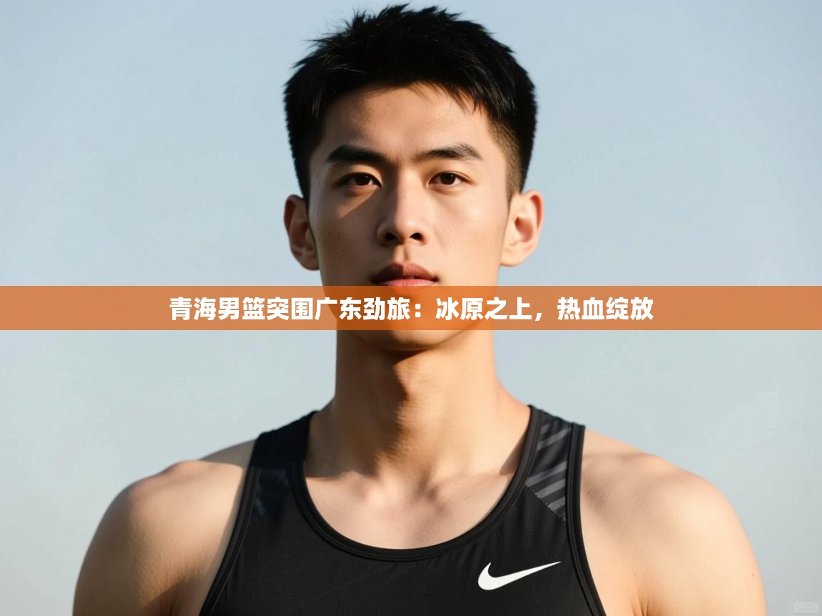 开云体育赛程表查询-青海男篮突围广东劲旅：冰原之上，热血绽放  第3张